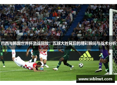 巴西与韩国世界杯激战回放：五球大胜背后的精彩瞬间与战术分析